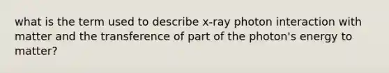 what is the term used to describe x-ray photon interaction with matter and the transference of part of the photon's energy to matter?