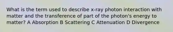 What is the term used to describe x-ray photon interaction with matter and the transference of part of the photon's energy to matter? A Absorption B Scattering C Attenuation D Divergence