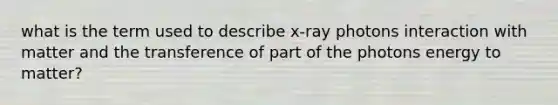 what is the term used to describe x-ray photons interaction with matter and the transference of part of the photons energy to matter?