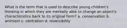 What is the term that is used to describe young children's thinking in which they are mentally able to change an object's characteristics back to its original form? a. conservation b. animism c. centration d. reversibility