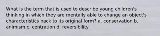 What is the term that is used to describe young children's thinking in which they are mentally able to change an object's characteristics back to its original form? a. conservation b. animism c. centration d. reversibility