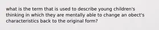 what is the term that is used to describe young children's thinking in which they are mentally able to change an obect's characteristics back to the original form?