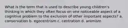 What is the term that is used to describe young children's thinking in which they often focus on one noticeable aspect of a cognitive problem to the exclusion of other important aspects? a. conservation b. egocentrism c. centration d. animism