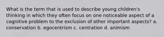 What is the term that is used to describe young children's thinking in which they often focus on one noticeable aspect of a cognitive problem to the exclusion of other important aspects? a. conservation b. egocentrism c. centration d. animism