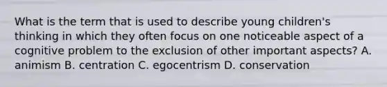 What is the term that is used to describe young children's thinking in which they often focus on one noticeable aspect of a cognitive problem to the exclusion of other important aspects? A. animism B. centration C. egocentrism D. conservation