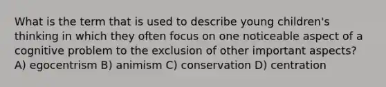 What is the term that is used to describe young children's thinking in which they often focus on one noticeable aspect of a cognitive problem to the exclusion of other important aspects? A) egocentrism B) animism C) conservation D) centration