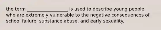 the term __________________ is used to describe young people who are extremely vulnerable to the negative consequences of school failure, substance abuse, and early sexuality.