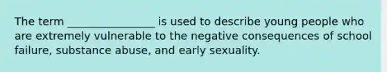 The term ________________ is used to describe young people who are extremely vulnerable to the negative consequences of school failure, substance abuse, and early sexuality.