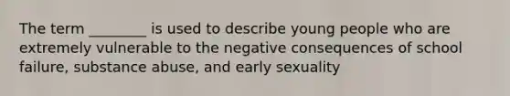 The term ________ is used to describe young people who are extremely vulnerable to the negative consequences of school failure, substance abuse, and early sexuality