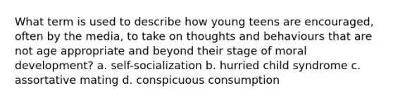 What term is used to describe how young teens are encouraged, often by the media, to take on thoughts and behaviours that are not age appropriate and beyond their stage of moral development? a. self-socialization b. hurried child syndrome c. assortative mating d. conspicuous consumption