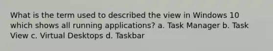 What is the term used to described the view in Windows 10 which shows all running applications? a. Task Manager b. Task View c. Virtual Desktops d. Taskbar