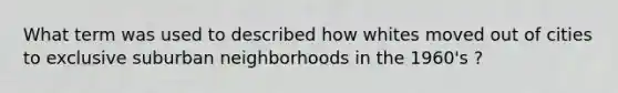 What term was used to described how whites moved out of cities to exclusive suburban neighborhoods in the 1960's ?