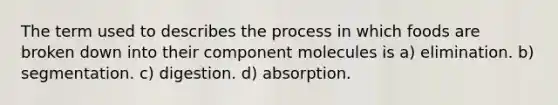 The term used to describes the process in which foods are broken down into their component molecules is a) elimination. b) segmentation. c) digestion. d) absorption.