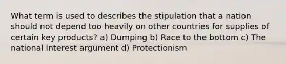 What term is used to describes the stipulation that a nation should not depend too heavily on other countries for supplies of certain key products? a) Dumping b) Race to the bottom c) The national interest argument d) Protectionism