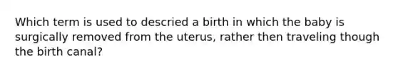 Which term is used to descried a birth in which the baby is surgically removed from the uterus, rather then traveling though the birth canal?