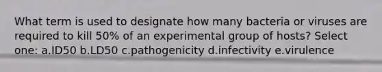 What term is used to designate how many bacteria or viruses are required to kill 50% of an experimental group of hosts? Select one: a.ID50 b.LD50 c.pathogenicity d.infectivity e.virulence