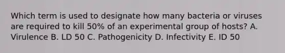 Which term is used to designate how many bacteria or viruses are required to kill 50% of an experimental group of hosts? A. Virulence B. LD 50 C. Pathogenicity D. Infectivity E. ID 50