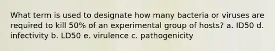 What term is used to designate how many bacteria or viruses are required to kill 50% of an experimental group of hosts? a. ID50 d. infectivity b. LD50 e. virulence c. pathogenicity