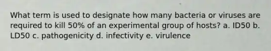 What term is used to designate how many bacteria or viruses are required to kill 50% of an experimental group of hosts? a. ID50 b. LD50 c. pathogenicity d. infectivity e. virulence