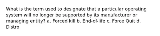 What is the term used to designate that a particular operating system will no longer be supported by its manufacturer or managing entity? a. Forced kill b. End-of-life c. Force Quit d. Distro