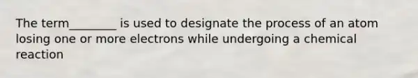 The term________ is used to designate the process of an atom losing one or more electrons while undergoing a chemical reaction