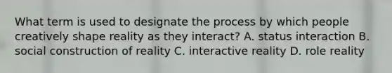 What term is used to designate the process by which people creatively shape reality as they interact? A. status interaction B. social construction of reality C. interactive reality D. role reality