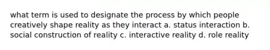 what term is used to designate the process by which people creatively shape reality as they interact a. status interaction b. social construction of reality c. interactive reality d. role reality