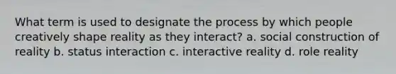 What term is used to designate the process by which people creatively shape reality as they interact? a. social construction of reality b. status interaction c. interactive reality d. role reality