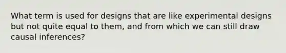 What term is used for designs that are like experimental designs but not quite equal to them, and from which we can still draw causal inferences?