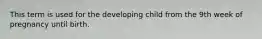 This term is used for the developing child from the 9th week of pregnancy until birth.