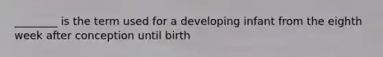 ________ is the term used for a developing infant from the eighth week after conception until birth