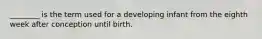 ________ is the term used for a developing infant from the eighth week after conception until birth.