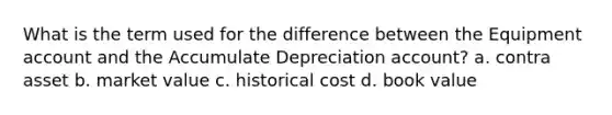 What is the term used for the difference between the Equipment account and the Accumulate Depreciation account? a. contra asset b. market value c. historical cost d. book value