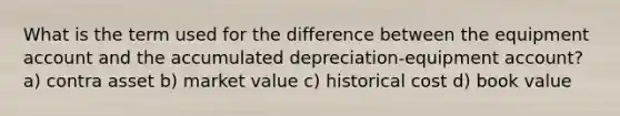 What is the term used for the difference between the equipment account and the accumulated depreciation-equipment account? a) contra asset b) market value c) historical cost d) book value