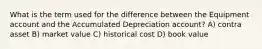 What is the term used for the difference between the Equipment account and the Accumulated Depreciation account? A) contra asset B) market value C) historical cost D) book value