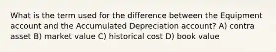 What is the term used for the difference between the Equipment account and the Accumulated Depreciation account? A) contra asset B) market value C) historical cost D) book value