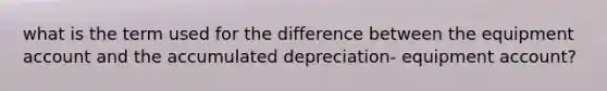 what is the term used for the difference between the equipment account and the accumulated depreciation- equipment account?