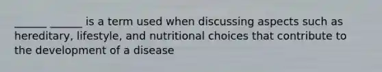 ______ ______ is a term used when discussing aspects such as hereditary, lifestyle, and nutritional choices that contribute to the development of a disease