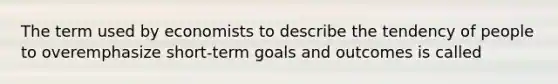 The term used by economists to describe the tendency of people to overemphasize short-term goals and outcomes is called