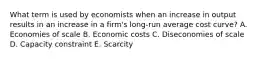 What term is used by economists when an increase in output results in an increase in a firm's long-run average cost curve? A. Economies of scale B. Economic costs C. Diseconomies of scale D. Capacity constraint E. Scarcity