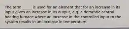 The term _____ is used for an element that for an increase in its input gives an increase in its output, e.g. a domestic central heating furnace where an increase in the controlled input to the system results in an increase in temperature.