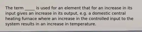 The term _____ is used for an element that for an increase in its input gives an increase in its output, e.g. a domestic central heating furnace where an increase in the controlled input to the system results in an increase in temperature.