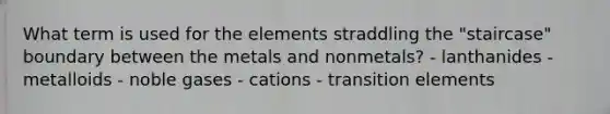 What term is used for the elements straddling the "staircase" boundary between the metals and nonmetals? - lanthanides - metalloids - noble gases - cations - transition elements