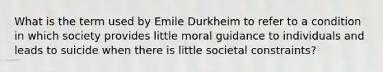 What is the term used by Emile Durkheim to refer to a condition in which society provides little moral guidance to individuals and leads to suicide when there is little societal constraints?