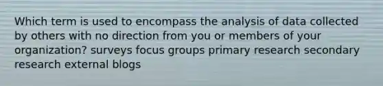 Which term is used to encompass the analysis of data collected by others with no direction from you or members of your organization? surveys focus groups primary research secondary research external blogs