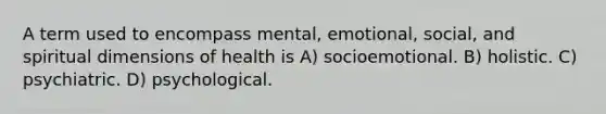 A term used to encompass mental, emotional, social, and spiritual dimensions of health is A) socioemotional. B) holistic. C) psychiatric. D) psychological.