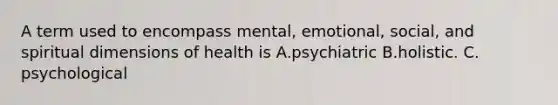 A term used to encompass mental, emotional, social, and spiritual dimensions of health is A.psychiatric B.holistic. C. psychological