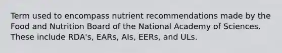 Term used to encompass nutrient recommendations made by the Food and Nutrition Board of the National Academy of Sciences. These include RDA's, EARs, AIs, EERs, and ULs.