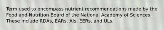 Term used to encompass nutrient recommendations made by the Food and Nutrition Board of the National Academy of Sciences. These include RDAs, EARs, AIs, EERs, and ULs.