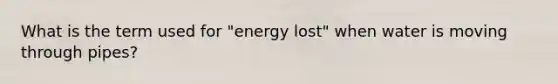 What is the term used for "energy lost" when water is moving through pipes?